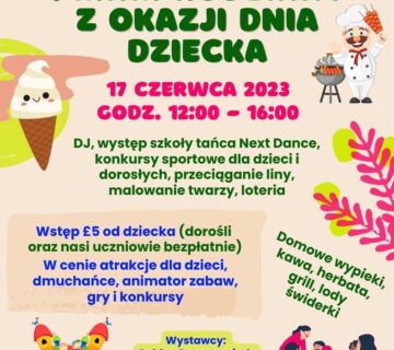 Zaproszenie na Piknik Rodzinny z okazji Dnia Dziecka, odbywający się dnia 17 Czerwca 2023 roku, w godzinach 12:00-16:00. Koszt wejścia to £5 od dziecka. Wliczone w tą cenę są przeróżne atrakcje dla dzieci, takie jak dmuchańce, zabawy z animatorem, gry i konkursy. Oprawą muzyczną zajmie się DJ, odbędzie się występ szkoły tańca Next Dance, można będzie wziąć udział w konkursach sportowych dla dzieci i dorosłych, przeciąganiu liny. Do tego malowanie twarzy, oraz loteria. Na miejscu będzie można zakupić zimne i ciepłe napoje (kawę, herbatę), przekąski z grilla, oraz lody świderki. Będą również wystawcy, jak np. Golden Drops - miody, Pierogi u Kasi, oraz inni.