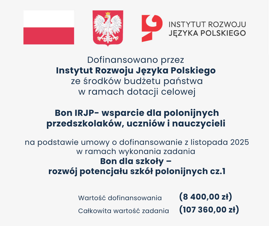 Informujemy, że nasza szkoła otrzymała dofinansowanie w wysokości 4900 zł w ramach Konkursu „Bon IRJP – wsparcie dla polonijnych przedszkolaków, uczniów i nauczycieli”  Środki zostaną przeznaczone na Bony naukowe i socjalne dla uczniów oraz wynagrodzenie szkolnego koordynatora programu  Wartość dofinansowania: 8400,00 zł Całkowita wartość zadania: 107 360,00 zł Dofinansowano przez @Instytut Rozwoju Języka Polskiego im  św  Maksymiliana Marii Kolbego ze środków Ministra Edukacji Narodowej  Przedsięwzięcie „Bon IRJP – wsparcie dla polonijnych przedszkolaków, uczniów i nauczycieli” w ramach zadania „Bon dla szkoły – rozwój potencjału szkół polonijnych cz 1” realizowane przez Fundację @Eurekot